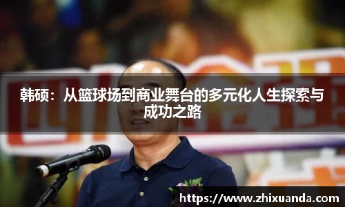 韩硕：从篮球场到商业舞台的多元化人生探索与成功之路